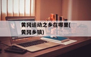 黄冈运动之乡在哪里(黄冈乡镇)