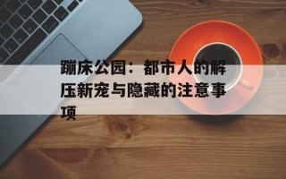 蹦床公园：都市人的解压新宠与隐藏的注意事项