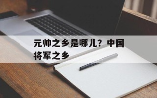 元帅之乡是哪儿？中国将军之乡