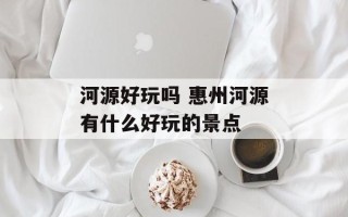 河源好玩吗 惠州河源有什么好玩的景点