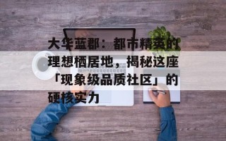 大华蓝郡：都市精英的理想栖居地，揭秘这座「现象级品质社区」的硬核实力