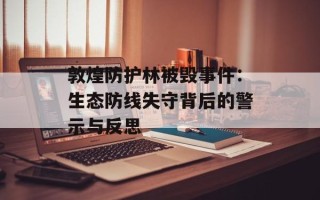 敦煌防护林被毁事件：生态防线失守背后的警示与反思