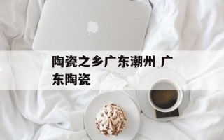 陶瓷之乡广东潮州 广东陶瓷