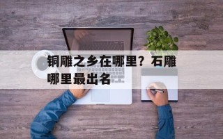 铜雕之乡在哪里？石雕哪里最出名