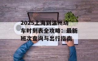 2025上海到温州动车时刻表全攻略：最新班次查询与出行指南