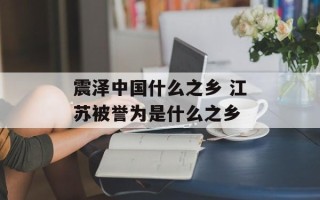震泽中国什么之乡 江苏被誉为是什么之乡