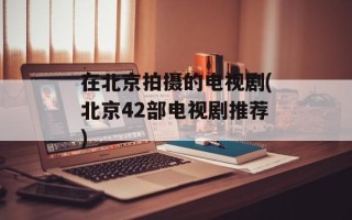 在北京拍摄的电视剧(北京42部电视剧推荐)