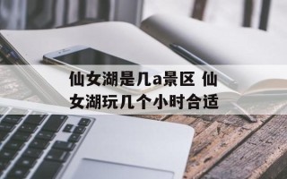仙女湖是几a景区 仙女湖玩几个小时合适