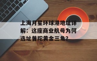 上海月星环球港地址详解：这座商业航母为何选址普陀黄金三角？