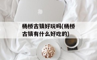 杨桥古镇好玩吗(杨桥古镇有什么好吃的)