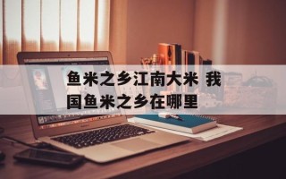 鱼米之乡江南大米 我国鱼米之乡在哪里