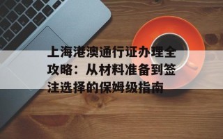 上海港澳通行证办理全攻略：从材料准备到签注选择的保姆级指南
