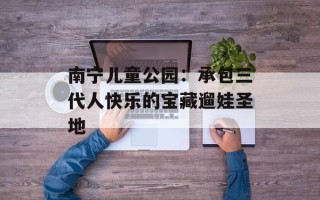 南宁儿童公园：承包三代人快乐的宝藏遛娃圣地