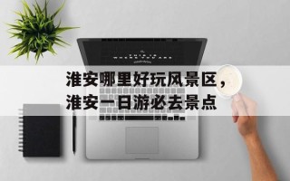 淮安哪里好玩风景区，淮安一日游必去景点