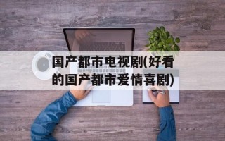 国产都市电视剧(好看的国产都市爱情喜剧)