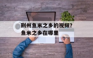 荆州鱼米之乡的视频？鱼米之乡在哪里