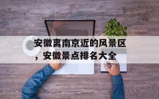 安徽离南京近的风景区，安徽景点排名大全