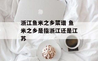 浙江鱼米之乡菜谱 鱼米之乡是指浙江还是江苏