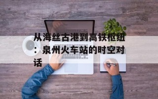 从海丝古港到高铁枢纽：泉州火车站的时空对话