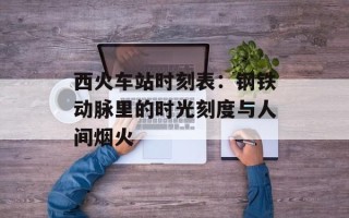 西火车站时刻表：钢铁动脉里的时光刻度与人间烟火