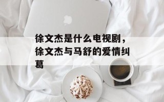 徐文杰是什么电视剧，徐文杰与马舒的爱情纠葛