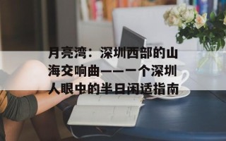 月亮湾：深圳西部的山海交响曲——一个深圳人眼中的半日闲适指南