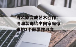 当装修变成艺术创作：浩瀚装饰给中国家庭带来的3个颠覆性改变