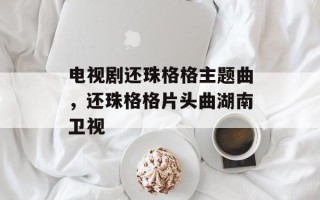 电视剧还珠格格主题曲，还珠格格片头曲湖南卫视
