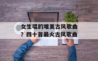 女生唱的唯美古风歌曲？四十首最火古风歌曲