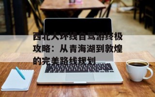 西北大环线自驾游终极攻略：从青海湖到敦煌的完美路线规划