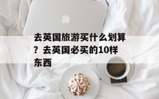 去英国旅游买什么划算？去英国必买的10样东西