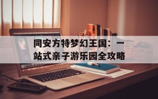 同安方特梦幻王国：一站式亲子游乐园全攻略