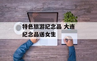 特色旅游纪念品 大连纪念品送女生