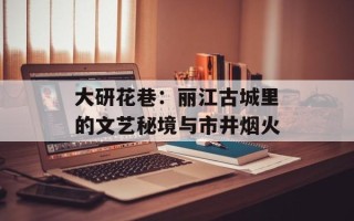 大研花巷：丽江古城里的文艺秘境与市井烟火
