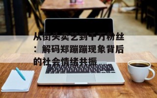 从街头卖艺到千万粉丝：解码郑蹦蹦现象背后的社会情绪共振