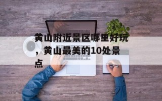 黄山附近景区哪里好玩，黄山最美的10处景点