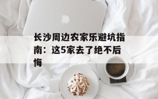 长沙周边农家乐避坑指南：这5家去了绝不后悔