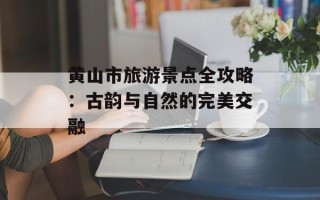 黄山市旅游景点全攻略：古韵与自然的完美交融