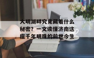 大明湖畔究竟藏着什么秘密？一文读懂济南这座千年明珠的前世今生