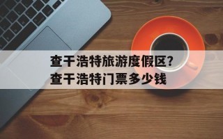 查干浩特旅游度假区？查干浩特门票多少钱