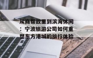 从商帮故里到滨海休闲：宁波旅游公司如何重塑东方港城的旅行体验