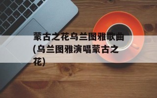 蒙古之花乌兰图雅歌曲(乌兰图雅演唱蒙古之花)