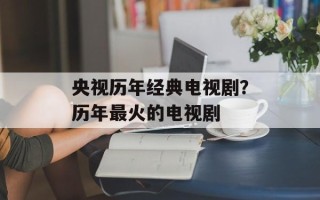 央视历年经典电视剧？历年最火的电视剧