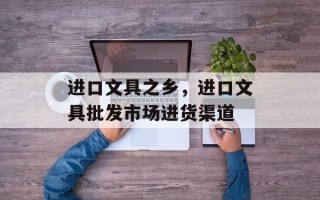 进口文具之乡，进口文具批发市场进货渠道