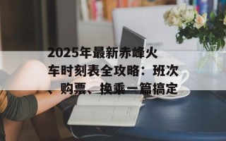 2025年最新赤峰火车时刻表全攻略：班次、购票、换乘一篇搞定