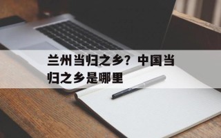 兰州当归之乡？中国当归之乡是哪里