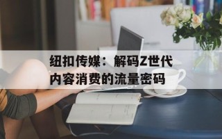 纽扣传媒：解码Z世代内容消费的流量密码