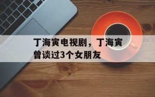 丁海寅电视剧，丁海寅曾谈过3个女朋友