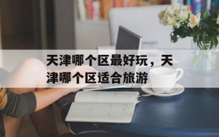 天津哪个区最好玩，天津哪个区适合旅游