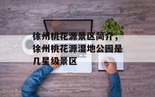 徐州桃花源景区简介，徐州桃花源湿地公园是几星级景区
